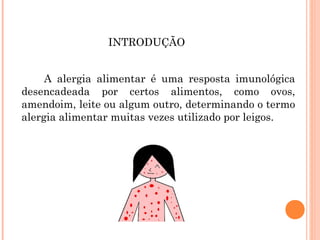 INTRODUÇÃO


         A alergia alimentar é uma resposta imunológica
    desencadeada por certos alimentos, como ovos,
    amendoim, leite ou algum outro, determinando o termo
    alergia alimentar muitas vezes utilizado por leigos.

 
 