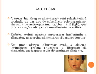 AS CAUSAS

   A causa das alergias alimentares está relacionada à
    produção de um tipo de substância pelo organismo,
    chamada de anticorpos imunoglobulina E (IgE), que
    provoca reações alérgicas a um alimento específico.

   Embora muitas pessoas apresentem intolerância a
    alimentos, as alergias alimentares são menos comuns.

   Em uma alergia alimentar real, o sistema
    imunológico produz anticorpos e liberação de
    histamina em resposta a um determinado alimento.
 
 
 