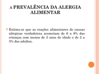 A PREVALÊNCIA      DA ALERGIA
                  ALIMENTAR
  

    Estima-se que as reações alimentares de causas
     alérgicas verdadeiras acometam de 6 a 8% das
     crianças com menos de 3 anos de idade e de 2 a
     3% dos adultos.
 
 