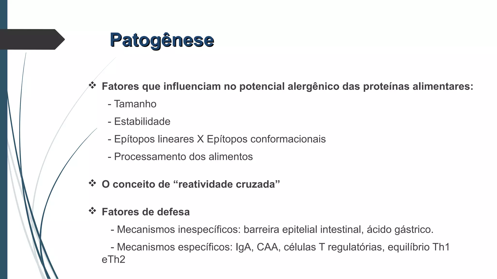  Fatores que influenciam no potencial alergênico das proteínas alimentares:
- Tamanho
- Estabilidade
- Epítopos lineares X Epítopos conformacionais
- Processamento dos alimentos
 O conceito de “reatividade cruzada”
 Fatores de defesa
- Mecanismos inespecíficos: barreira epitelial intestinal, ácido gástrico.
- Mecanismos específicos: IgA, CAA, células T regulatórias, equilíbrio Th1
eTh2
PatogênesePatogênese
 