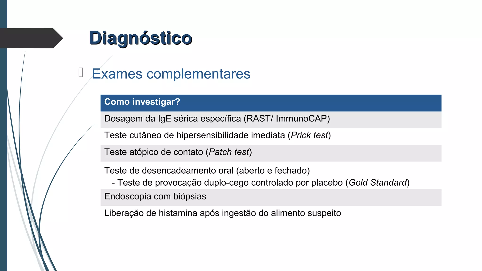 DiagnósticoDiagnóstico
 Exames complementares
Como investigar?
Dosagem da IgE sérica específica (RAST/ ImmunoCAP)
Teste cutâneo de hipersensibilidade imediata (Prick test)
Teste atópico de contato (Patch test)
Teste de desencadeamento oral (aberto e fechado)
- Teste de provocação duplo-cego controlado por placebo (Gold Standard)
Endoscopia com biópsias
Liberação de histamina após ingestão do alimento suspeito
 