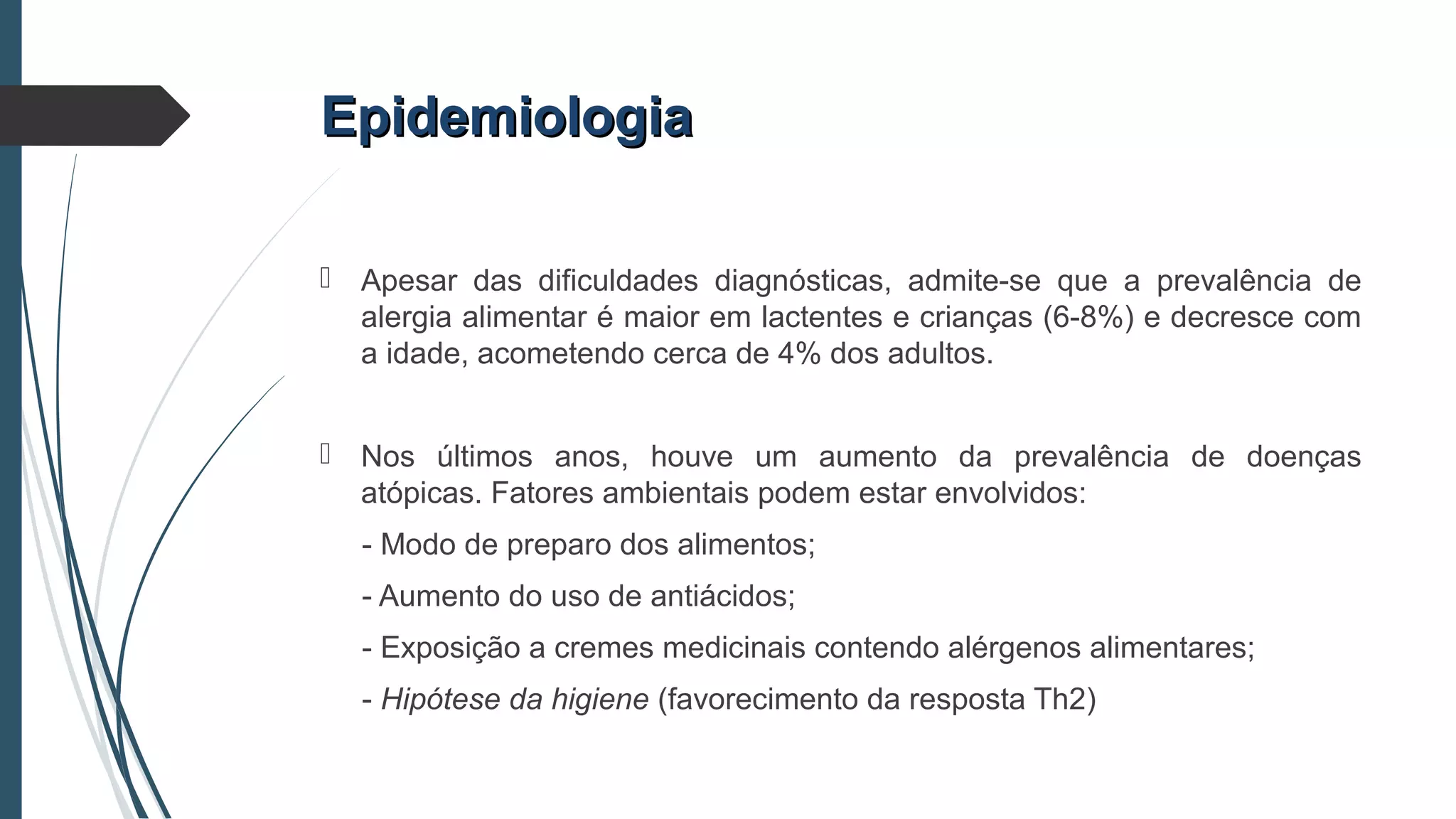 EpidemiologiaEpidemiologia
 Apesar das dificuldades diagnósticas, admite-se que a prevalência de
alergia alimentar é maior em lactentes e crianças (6-8%) e decresce com
a idade, acometendo cerca de 4% dos adultos.
 Nos últimos anos, houve um aumento da prevalência de doenças
atópicas. Fatores ambientais podem estar envolvidos:
- Modo de preparo dos alimentos;
- Aumento do uso de antiácidos;
- Exposição a cremes medicinais contendo alérgenos alimentares;
- Hipótese da higiene (favorecimento da resposta Th2)
 