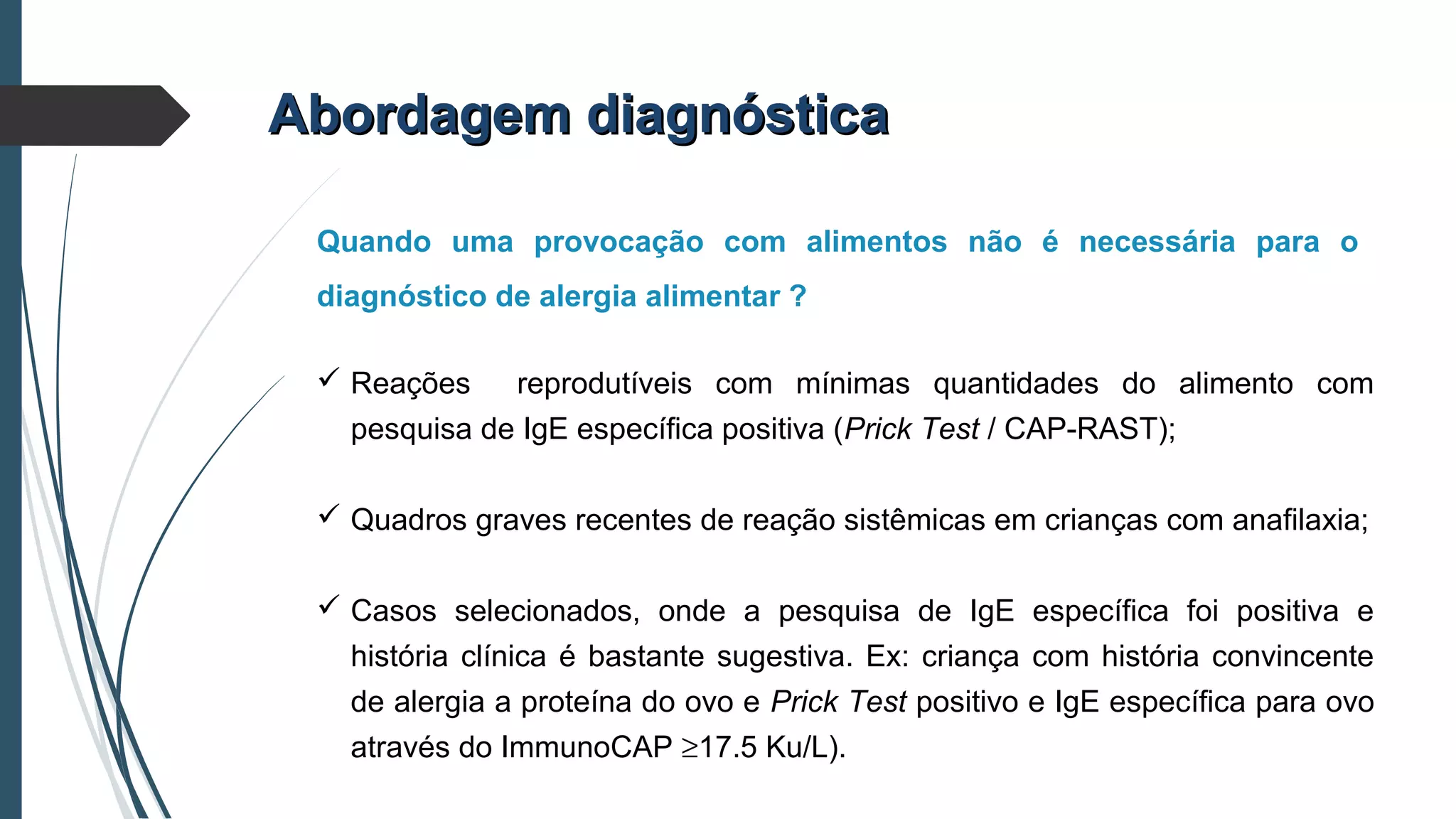 Quando uma provocação com alimentos não é necessária para o
diagnóstico de alergia alimentar ?
Abordagem diagnósticaAbordagem diagnóstica
 Reações reprodutíveis com mínimas quantidades do alimento com
pesquisa de IgE específica positiva (Prick Test / CAP-RAST);
 Quadros graves recentes de reação sistêmicas em crianças com anafilaxia;
 Casos selecionados, onde a pesquisa de IgE específica foi positiva e
história clínica é bastante sugestiva. Ex: criança com história convincente
de alergia a proteína do ovo e Prick Test positivo e IgE específica para ovo
através do ImmunoCAP ≥17.5 Ku/L).
 