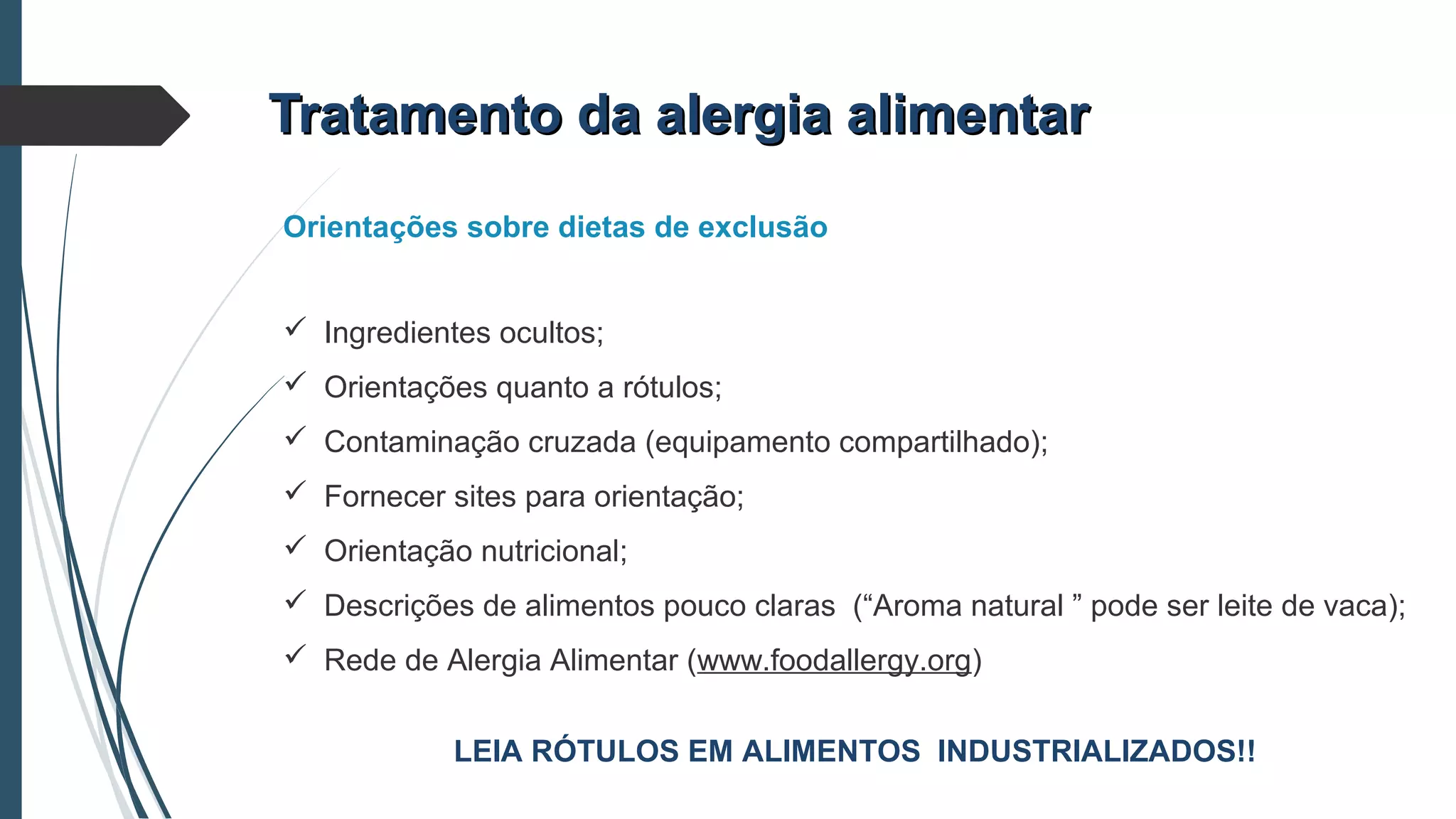 Tratamento da alergia alimentarTratamento da alergia alimentar
Orientações sobre dietas de exclusão
 Ingredientes ocultos;
 Orientações quanto a rótulos;
 Contaminação cruzada (equipamento compartilhado);
 Fornecer sites para orientação;
 Orientação nutricional;
 Descrições de alimentos pouco claras (“Aroma natural ” pode ser leite de vaca);
 Rede de Alergia Alimentar (www.foodallergy.org)
LEIA RÓTULOS EM ALIMENTOS INDUSTRIALIZADOS!!
 