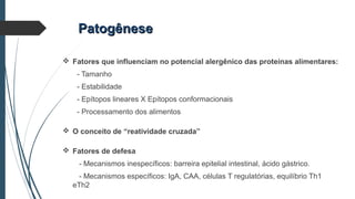  Fatores que influenciam no potencial alergênico das proteínas alimentares:
- Tamanho
- Estabilidade
- Epítopos lineares X Epítopos conformacionais
- Processamento dos alimentos
 O conceito de “reatividade cruzada”
 Fatores de defesa
- Mecanismos inespecíficos: barreira epitelial intestinal, ácido gástrico.
- Mecanismos específicos: IgA, CAA, células T regulatórias, equilíbrio Th1
eTh2
PatogênesePatogênese
 