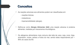 ConceitosConceitos
 As reações adversas aos alimentos podem ser classificadas em:
- reações tóxicas;
- intolerância;
- hipersensibilidade (alergia).
 Define-se como Alergia Alimentar (AA) uma reação adversa à proteína
alimentar, mediada por mecanismos imunológicos.
 Os alérgenos alimentares mais comuns são leite de vaca, soja, ovos, trigo,
amendoim, nozes, peixes e frutos do mar, sendo estes responsáveis por ~
90% do casos de AA.
 