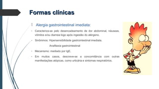 Formas clínicasFormas clínicas
 Alergia gastrointestinal imediata:
- Caracteriza-se pelo desencadeamento de dor abdominal, náuseas,
vômitos e/ou diarreia logo após ingestão do alérgeno.
- Sinônimos: Hipersensibilidade gastrointestinal imediata.
Anafilaxia gastrointestinal
- Mecanismo: mediado por IgE.
- Em muitos casos, descreve-se a concomitância com outras
manifestações atópicas, como urticária e sintomas respiratórios.
 