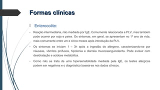 Formas clínicasFormas clínicas
 Enterocolite:
- Reação intermediária, não mediada por IgE. Comumente relacionada a PLV, mas também
pode ocorrer por soja e peixe. Os sintomas, em geral, se apresentam no 1º ano de vida,
mais comumente entre um e cinco meses após introdução da PLV.
- Os sintomas se iniciam 1 – 3h após a ingestão do alérgeno, caracterizando-se por
náuseas, vômitos profusos, hipotonia e diarreia mucossanguinolenta. Pode evoluir com
desidratação e acidose metabólica.
- Como não se trata de uma hipersensibilidade mediada pela IgE, os testes alérgicos
podem ser negativos e o diagnóstico baseia-se nos dados clínicos.
 