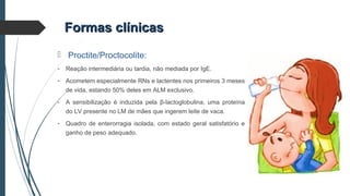 Formas clínicasFormas clínicas
 Proctite/Proctocolite:
- Reação intermediária ou tardia, não mediada por IgE.
- Acometem especialmente RNs e lactentes nos primeiros 3 meses
de vida, estando 50% deles em ALM exclusivo.
- A sensibilização é induzida pela β-lactoglobulina, uma proteína
do LV presente no LM de mães que ingerem leite de vaca.
- Quadro de enterorragia isolada, com estado geral satisfatório e
ganho de peso adequado.
 