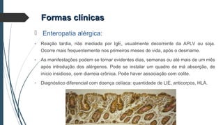 Formas clínicasFormas clínicas
 Enteropatia alérgica:
- Reação tardia, não mediada por IgE, usualmente decorrente da APLV ou soja.
Ocorre mais frequentemente nos primeiros meses de vida, após o desmame.
- As manifestações podem se tornar evidentes dias, semanas ou até mais de um mês
após introdução dos alérgenos. Pode se instalar um quadro de má absorção, de
início insidioso, com diarreia crônica. Pode haver associação com colite.
- Diagnóstico diferencial com doença celíaca: quantidade de LIE, anticorpos, HLA.
 