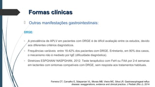 Formas clínicasFormas clínicas
 Outras manifestações gastrointestinais:
DRGE:
- A prevalência de APLV em pacientes com DRGE é de difícil avaliação entre os estudos, devido
aos diferentes critérios diagnósticos.
- Frequências variáveis entre 16-42% dos pacientes com DRGE. Entretanto, em 80% dos casos,
o mecanismo não é mediado por IgE (dificuldade diagnóstica).
- Diretrizes ESPGHAN/ NASPGHAN, 2012: Teste terapêutico com FeH ou FAA por 2-4 semanas
em lactentes com sintomas compatíveis com DRGE, sem resposta aos tratamentos habituais.
Ferreira CT, Carvalho E, Sdepanian VL, Morais MB, Vieira MC, Silva LR. Gastroesophageal reflux
disease: exaggerations, evidence and clinical practice. J Pediatr (Rio J). 2014
 