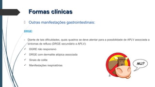 Formas clínicasFormas clínicas
 Outras manifestações gastrointestinais:
DRGE:
- Diante de tais dificuldades, quais quadros se deve atentar para a possibilidade de APLV associada a
sintomas de refluxo (DRGE secundário a APLV):
 DGRE não responsivo
 DRGE com dermatite atópica associada
 Sinais de colite
 Manifestações respiratórias
 