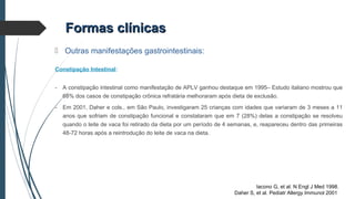  Outras manifestações gastrointestinais:
Constipação Intestinal:
- A constipação intestinal como manifestação de APLV ganhou destaque em 1995– Estudo italiano mostrou que
68% dos casos de constipação crônica refratária melhoraram após dieta de exclusão.
- Em 2001, Daher e cols., em São Paulo, investigaram 25 crianças com idades que variaram de 3 meses a 11
anos que sofriam de constipação funcional e constataram que em 7 (28%) delas a constipação se resolveu
quando o leite de vaca foi retirado da dieta por um período de 4 semanas, e, reapareceu dentro das primeiras
48-72 horas após a reintrodução do leite de vaca na dieta.
Formas clínicasFormas clínicas
Iacono G, et al. N Engl J Med 1998.
Daher S, et al. Pediatr Allergy Immunol 2001
 