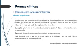Formas clínicasFormas clínicas
 Manifestações extragastrointestinais:
Sintomas respiratórios:
- Isoladamente, são muito raros como manifestação de alergia alimentar. Sintomas nasais e
dispneia, podem ocorrer no contexto da anafilaxia. A presença prévia de asma tem sido um
indicativo de maior gravidade da reação alérgica alimentar.
- Exposição: tipicamente por ingestão. Eventualmente, pela inalação de partículas alimentares
em suspensão.
- O papel da alergia alimentar nas otites médias é controverso e raro.
- Cabe ressaltar que a AA em lactentes jovens é considerada fator de risco para o
desenvolvimento de atopia respiratória.
Consenso Brasileiro sobre Alergia Alimentar 2007
 