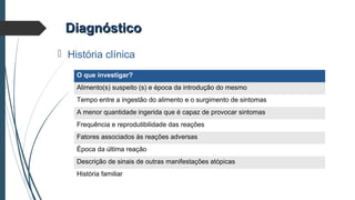 DiagnósticoDiagnóstico
 História clínica
O que investigar?
Alimento(s) suspeito (s) e época da introdução do mesmo
Tempo entre a ingestão do alimento e o surgimento de sintomas
A menor quantidade ingerida que é capaz de provocar sintomas
Frequência e reprodutibilidade das reações
Fatores associados às reações adversas
Época da última reação
Descrição de sinais de outras manifestações atópicas
História familiar
 