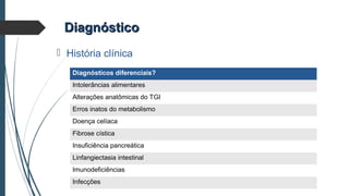 DiagnósticoDiagnóstico
 História clínica
Diagnósticos diferenciais?
Intolerâncias alimentares
Alterações anatômicas do TGI
Erros inatos do metabolismo
Doença celíaca
Fibrose cística
Insuficiência pancreática
Linfangiectasia intestinal
Imunodeficiências
Infecções
 