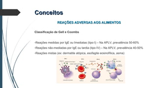 ConceitosConceitos
REAÇÕES ADVERSAS AOS ALIMENTOSREAÇÕES ADVERSAS AOS ALIMENTOS
Classificação de Gell e Coombs
-Reações medidas por IgE ou Imediatas (tipo I) – Na APLV, prevalência 50-60%
-Reações não-mediadas por IgE ou tardia (tipo IV) – Na APLV, prevalência 40-50%
-Reações mistas (ex: dermatite atópica, esofagite eosinofílica, asma)
 