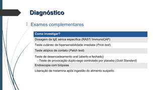 DiagnósticoDiagnóstico
 Exames complementares
Como investigar?
Dosagem da IgE sérica específica (RAST/ ImmunoCAP)
Teste cutâneo de hipersensibilidade imediata (Prick test)
Teste atópico de contato (Patch test)
Teste de desencadeamento oral (aberto e fechado)
- Teste de provocação duplo-cego controlado por placebo (Gold Standard)
Endoscopia com biópsias
Liberação de histamina após ingestão do alimento suspeito
 