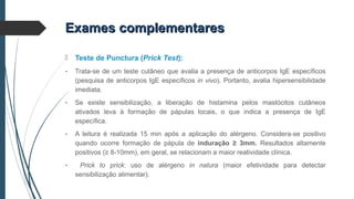  Teste de Punctura (Prick Test):
- Trata-se de um teste cutâneo que avalia a presença de anticorpos IgE específicos
(pesquisa de anticorpos IgE específicos in vivo). Portanto, avalia hipersensibilidade
imediata.
- Se existe sensibilização, a liberação de histamina pelos mastócitos cutâneos
ativados leva à formação de pápulas locais, o que indica a presença de IgE
específica.
- A leitura é realizada 15 min após a aplicação do alérgeno. Considera-se positivo
quando ocorre formação de pápula de induração ≥ 3mm. Resultados altamente
positivos (≥ 8-10mm), em geral, se relacionam a maior reatividade clínica.
- Prick to prick: uso de alérgeno in natura (maior efetividade para detectar
sensibilização alimentar).
Exames complementaresExames complementares
 