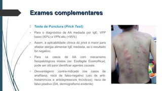 Exames complementaresExames complementares
 Teste de Punctura (Prick Test):
- Para o diagnóstico de AA mediada por IgE, VPP
baixo (50%) e VPN alto (>95%).
- Assim, a aplicabilidade clínica do prick é maior para
afastar alergia alimentar IgE mediada, se o resultado
for negativo.
- Para os casos de AA com mecanismo
fisiopatológicos mistos (ex: Esofagite Eosinofílica),
pode ser útil para identificar agentes causais.
- Desvantagens: contra-indicado nos casos de
anafilaxia; risco de falso-negativo (uso de anti-
histamínicos e antidepressivos tricíclicos); risco de
falso positivo (DA, dermografismo evidente)
 