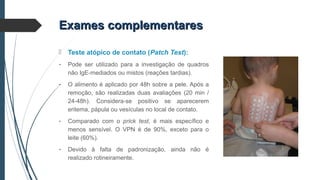 Exames complementaresExames complementares
 Teste atópico de contato (Patch Test):
- Pode ser utilizado para a investigação de quadros
não IgE-mediados ou mistos (reações tardias).
- O alimento é aplicado por 48h sobre a pele. Após a
remoção, são realizadas duas avaliações (20 min /
24-48h). Considera-se positivo se aparecerem
eritema, pápula ou vesículas no local de contato.
- Comparado com o prick test, é mais específico e
menos sensível. O VPN é de 90%, exceto para o
leite (60%).
- Devido à falta de padronização, ainda não é
realizado rotineiramente.
 