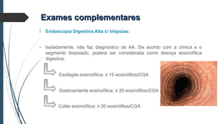 Exames complementaresExames complementares
 Endoscopia Digestiva Alta c/ biópsias:
- Isoladamente, não faz diagnóstico de AA. De acordo com a clínica e o
segmento biopsiado, poderá ser considerada como doença eosinofílica
digestiva.
Esofagite eosinofílica: ≥ 15 eosinófilos/CGA
Gastroenterite eosinofílica: ≥ 20 eosinófilos/CGA
Colite eosinofílica: ≥ 20 eosinófilos/CGA
 