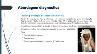Abordagem diagnósticaAbordagem diagnóstica
 Teste de provocação/desencadeamento oral:
- Diante da suspeita de AA, a eliminação do antígeno suspeito faz parte investigação
diagnóstica. Se não há melhora com a retirada, não é AA ou pode estar havendo escape da
dieta. Se a dieta tem sucesso, a provocação está indicada para confirmação diagnóstica.
- Aplicabilidade: diagnóstico e avaliação do desenvolvimento de tolerância.
- Considerar o melhor momento para realização do mesmo.
- Tipos:
 Aberto (não tem placebo)
 Simples-cego
 Duplo-cego e controlado por placebo  Padrão-ouro
 