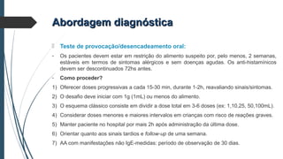 Abordagem diagnósticaAbordagem diagnóstica
 Teste de provocação/desencadeamento oral:
- Os pacientes devem estar em restrição do alimento suspeito por, pelo menos, 2 semanas,
estáveis em termos de sintomas alérgicos e sem doenças agudas. Os anti-histamínicos
devem ser descontinuados 72hs antes.
- Como proceder?
1) Oferecer doses progressivas a cada 15-30 min, durante 1-2h, reavaliando sinais/sintomas.
2) O desafio deve iniciar com 1g (1mL) ou menos do alimento.
3) O esquema clássico consiste em dividir a dose total em 3-6 doses (ex: 1,10,25, 50,100mL).
4) Considerar doses menores e maiores intervalos em crianças com risco de reações graves.
5) Manter paciente no hospital por mais 2h após administração da última dose.
6) Orientar quanto aos sinais tardios e follow-up de uma semana.
7) AA com manifestações não IgE-medidas: período de observação de 30 dias.
 