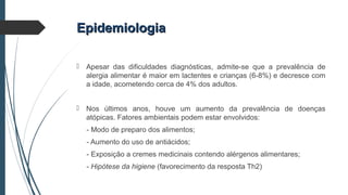 EpidemiologiaEpidemiologia
 Apesar das dificuldades diagnósticas, admite-se que a prevalência de
alergia alimentar é maior em lactentes e crianças (6-8%) e decresce com
a idade, acometendo cerca de 4% dos adultos.
 Nos últimos anos, houve um aumento da prevalência de doenças
atópicas. Fatores ambientais podem estar envolvidos:
- Modo de preparo dos alimentos;
- Aumento do uso de antiácidos;
- Exposição a cremes medicinais contendo alérgenos alimentares;
- Hipótese da higiene (favorecimento da resposta Th2)
 