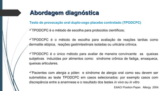 TPODCPC é o método de escolha para protocolos científicos;
TPODCPC é o método de escolha para avaliação de reações tardias como
dermatite atópica, reações gastrintestinais isoladas ou urticária crônica.
TPODCPC é o único método para avaliar de maneira convincente as queixas
subjetivas induzidas por alimentos como: síndrome crônica de fadiga, enxaqueca,
queixas articulares.
Pacientes com alergia a pólen e síndrome de alergia oral como seu devem ser
submetidos ao teste TPODCPC em casos selecionados: por exemplo casos com
discrepância entre a anamnese e o resultado dos testes in vivo ou in vitro
Abordagem diagnósticaAbordagem diagnóstica
Teste de provocação oral duplo-cego placebo controlado (TPODCPC)
EAACI Position Paper. Allergy 2004.
 