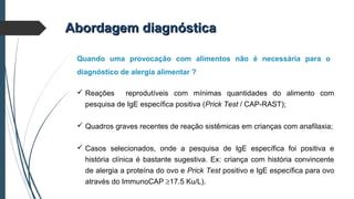 Quando uma provocação com alimentos não é necessária para o
diagnóstico de alergia alimentar ?
Abordagem diagnósticaAbordagem diagnóstica
 Reações reprodutíveis com mínimas quantidades do alimento com
pesquisa de IgE específica positiva (Prick Test / CAP-RAST);
 Quadros graves recentes de reação sistêmicas em crianças com anafilaxia;
 Casos selecionados, onde a pesquisa de IgE específica foi positiva e
história clínica é bastante sugestiva. Ex: criança com história convincente
de alergia a proteína do ovo e Prick Test positivo e IgE específica para ovo
através do ImmunoCAP ≥17.5 Ku/L).
 
