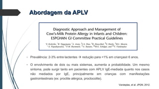 Abordagem da APLVAbordagem da APLV
Vandeplas, et al. JPGN, 2012.
- Prevalência: 2-3% entre lactentes  redução para <1% em crianças≥ 6 anos.
- O envolvimento de dois ou mais sistemas, aumenta a probabilidade. Um mesmo
sintoma, pode surgir tanto em pacientes com APLV IgE-mediada quanto nos casos
não mediados por IgE, principalmente em crianças com manifestações
gastrointestinais (ex: proctite alérgica, proctocolite).
 