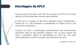 Abordagem da APLVAbordagem da APLV
- Estudos prévios demonstram que 50% dos pacientes com APLV tem eczema
atópico e 25-50% apresentam sintomas gastrointestinais.
- O Prick test e a dosagem de IgE sérica específica indicam sensibilização à
proteína do LV e são implicadas na probabilidade de reações clínicas mais
exuberantes e prognóstico.
- Crianças com APLV e manifestações gastrointestinais mais frequentemente
apresentam testes de IgE específica negativos, mas um teste negativo não
exclui o diagnóstico. Apesar da disponibilidade do Patch test, não existe
padronização para o mesmo e, portanto, não está indicado de rotina.
Vandeplas, et al. JPGN, 2012.
 