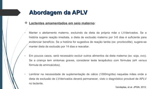Abordagem da APLVAbordagem da APLV
 Lactentes amamentados em seio materno:
- Manter o aleitamento materno, excluindo da dieta da própria mãe o LV/derivados. Se a
história sugere reação imediata, a dieta de exclusão materno por 3-6 dias é suficiente para
evidenciar benefício. Se a história for sugestiva de reação tardia (ex: proctocolite), sugere-se
manter dieta de exclusão por 14 dias e reavaliar.
- Em poucos casos, será necessário excluir outros alimentos da dieta materna (ex: soja, ovo).
Se a criança tem sintomas graves, considerar teste terapêutico com fórmulas (eH versus
fórmula de aminoácidos).
- Lembrar na necessidade de suplementação de cálcio (1000mg/dia) naquelas mães onde a
dieta de exclusão de LV/derivados deverá permanecer, visto o diagnóstico provável de APLV
no lactente.
Vandeplas, et al. JPGN, 2012.
 