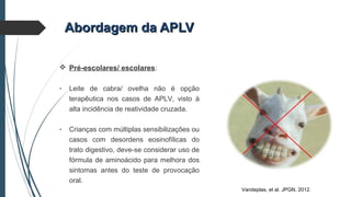 Abordagem da APLVAbordagem da APLV
 Pré-escolares/ escolares:
- Leite de cabra/ ovelha não é opção
terapêutica nos casos de APLV, visto à
alta incidência de reatividade cruzada.
- Crianças com múltiplas sensibilizações ou
casos com desordens eosinofílicas do
trato digestivo, deve-se considerar uso de
fórmula de aminoácido para melhora dos
sintomas antes do teste de provocação
oral.
Vandeplas, et al. JPGN, 2012.
 