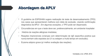  O guideline da ESPGHAN sugere realização de teste de desencadeamento (TPO)
nos casos que apresentaram melhora com dieta de exclusão, visando confirmação
diagnóstica da APLV . Em algumas exceções, o TPO pode ser dispensado.
 Circunstâncias em que o teste deve ser, preferencialmente, em ambiente hospitalar:
- História de reações alérgicas imediatas;
- Reações imprevisíveis (crianças com determinação de IgE específica positiva que
nunca tenham sido expostos ao LV ou estejam a muito tempo em exclusão);
- Eczema atópico grave (p/ melhor avaliação das reações).
Abordagem da APLVAbordagem da APLV
Vandeplas, et al. JPGN, 2012.
 