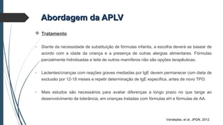 Abordagem da APLVAbordagem da APLV
 Tratamento
- Diante da necessidade de substituição de fórmulas infantis, a escolha deverá se basear de
acordo com a idade da criança e a presença de outras alergias alimentares. Fórmulas
parcialmente hidrolisadas e leite de outros mamíferos não são opções terapêuticas.
- Lactentes/crianças com reações graves mediadas por IgE devem permanecer com dieta de
exclusão por 12-18 meses e repetir determinação de IgE específica, antes de novo TPO.
- Mais estudos são necessários para avaliar diferenças a longo prazo no que tange ao
desenvolvimento de tolerância, em crianças tratadas com fórmulas eH e fórmulas de AA.
Vandeplas, et al. JPGN, 2012.
 