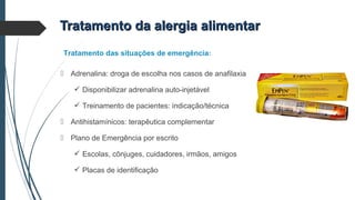  Adrenalina: droga de escolha nos casos de anafilaxia
 Disponibilizar adrenalina auto-injetável
 Treinamento de pacientes: indicação/técnica
 Antihistamínicos: terapêutica complementar
 Plano de Emergência por escrito
 Escolas, cônjuges, cuidadores, irmãos, amigos
 Placas de identificação
Tratamento das situações de emergência:
Tratamento da alergia alimentarTratamento da alergia alimentar
 
