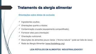 Tratamento da alergia alimentarTratamento da alergia alimentar
Orientações sobre dietas de exclusão
 Ingredientes ocultos;
 Orientações quanto a rótulos;
 Contaminação cruzada (equipamento compartilhado);
 Fornecer sites para orientação;
 Orientação nutricional;
 Descrições de alimentos pouco claras (“Aroma natural ” pode ser leite de vaca);
 Rede de Alergia Alimentar (www.foodallergy.org)
LEIA RÓTULOS EM ALIMENTOS INDUSTRIALIZADOS!!
 