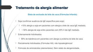  Soja (confirmar ausência de IgE específica para soja)
 <15% alergia a soja em pacientes com alergia a leite de vaca IgE mediado.
 ~ 50% alergia de soja entre pacientes com APLV não IgE mediado.
 Extensamente hidrolisados:
 90% de tolerância em pacientes com alergia a proteína do leite de vaca.
 Parcialmente hidrolisados (Fórmulas HA): não hipoalergênicos!
 Fórmulas de aminoácidos (elementares): Sem relato de alergenicidade.
Dieta de exclusão de leite de vaca (Fórmulas Infantis)
Tratamento da alergia alimentarTratamento da alergia alimentar
 