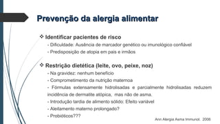 Prevenção da alergia alimentarPrevenção da alergia alimentar
 Identificar pacientes de risco
- Dificuldade: Ausência de marcador genético ou imunológico confiável
- Predisposição de atopia em pais e irmãos
 Restrição dietética (leite, ovo, peixe, noz)
- Na gravidez: nenhum benefício
- Comprometimento da nutrição maternoa
- Fórmulas extensamente hidrolisadas e parcialmente hidrolisadas reduzem
incidência de dermatite atópica, mas não de asma.
- Introdução tardia de alimento sólido: Efeito variável
- Aleitamento materno prolongado?
- Probióticos???
Ann Alergia Asma Immunol. 2006
 