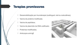  Dessensibilização por imunoterapia (sublingual, oral ou subcutânea);
 Vacina de proteína modificada;
 Vacina de peptídeos;
 Vacina de plasmídio de DNA codificado;
 Proteínas modificadas;
 Anticorpos anti-IgE
Terapias promissorasTerapias promissoras
 