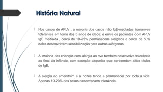 História NaturalHistória Natural
 Nos casos de APLV , a maioria dos casos não IgE-mediados tornam-se
tolerantes em torno dos 3 anos de idade; e entre os pacientes com APLV
IgE mediada , cerca de 10-25% permanecem alérgicos e cerca de 50%
deles desenvolvem sensibilização para outros alérgenos.
 A maioria das crianças com alergia ao ovo também desenvolve tolerância
ao final da infância, com exceção daquelas que apresentam altos títulos
de IgE.
 A alergia ao amendoim e à nozes tende a permanecer por toda a vida.
Apenas 10-20% dos casos desenvolvem tolerância.
 