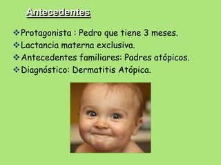 Antecedentes

Protagonista : Pedro que tiene 3 meses.
Lactancia materna exclusiva.
Antecedentes familiares: Padres atópicos.
Diagnóstico: Dermatitis Atópica.
 