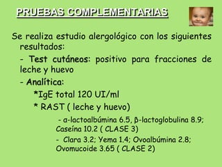 PRUEBAS COMPLEMENTARIAS

Se realiza estudio alergológico con los siguientes
 resultados:
 - Test cutáneos: positivo para fracciones de
 leche y huevo
 - Analítica:
     *IgE total 120 UI/ml
     * RAST ( leche y huevo)
            - α-lactoalbúmina 6.5, β-lactoglobulina 8.9;
           Caseína 10.2 ( CLASE 3)
           - Clara 3.2; Yema 1.4; Ovoalbúmina 2.8;
           Ovomucoide 3.65 ( CLASE 2)
 