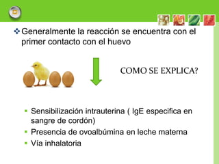 Generalmente la reacción se encuentra con el
 primer contacto con el huevo


                              COMO SE EXPLICA?



   Sensibilización intrauterina ( IgE especifica en
    sangre de cordón)
   Presencia de ovoalbúmina en leche materna
   Vía inhalatoria

                                                       LOGO
 