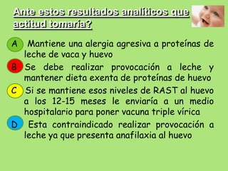 Ante estos resultados analíticos que
actitud tomaría?
A  Mantiene una alergia agresiva a proteínas de
  leche de vaca y huevo
B Se debe realizar provocación a leche y
  mantener dieta exenta de proteínas de huevo
C Si se mantiene esos niveles de RAST al huevo
  a los 12-15 meses le enviaría a un medio
  hospitalario para poner vacuna triple vírica
D Esta contraindicado realizar provocación a
  leche ya que presenta anafilaxia al huevo
 