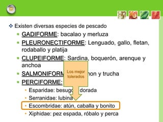  Existen diversas especies de pescado
    GADIFORME: bacalao y merluza
    PLEURONECTIFORME: Lenguado, gallo, fletan,
     rodaballo y platija
    CLUPEIFORME: Sardina, boquerón, arenque y
     anchoa
    SALMONIFORMES:mejorLos
                              Salmon y trucha
                        tolerados
    PERCIFORME:
      •   Esparidae: besugo y dorada
      •   Serranidae: lubina
      •   Escombridae: atún, caballa y bonito
      •   Xiphidae: pez espada, róbalo y perca
                                                 LOGO
 