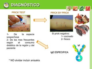 DIAGNÓSTICO
     PRICK TEST                   PRICK BY PRICK




1-      De      la especie         Si prick negativo:
sospechosa                                   1- cocinado
2- De los mas frecuentes                     2- fresco
según       el     consumo
dietético de la región y del
paciente
                                  IgE ESPECIFICA


  * NO olvidar incluir anisakis

                                                           LOGO
 