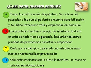 ¿Cual sería nuestra actitud?
A Tengo la confirmación diagnóstica. Se retiran los
    pescados a los que el paciente presenta sensibilización
    y se indica introducir atún y emperador en domicilio

B Las pruebas orientan a alergia, se mantiene la dieta
    exenta de todo tipo de pescado. Deberán realizarse
    pruebas de provocación con atún y emperador

C    Dado que es alérgico a pescado, no introduciremos
    marisco hasta realizar provocación

D Sólo debe retirarse de la dieta la merluza, el resto se
    trata de sensibilizaciones
 